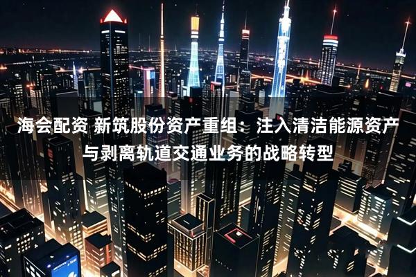 海会配资 新筑股份资产重组：注入清洁能源资产与剥离轨道交通业务的战略转型