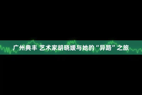 广州典丰 艺术家胡晓媛与她的“异路”之旅