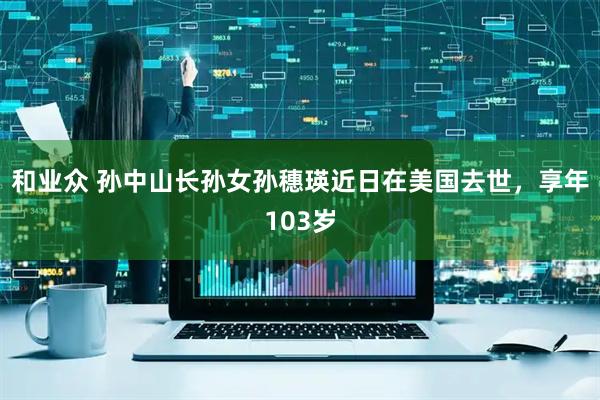 和业众 孙中山长孙女孙穗瑛近日在美国去世，享年103岁