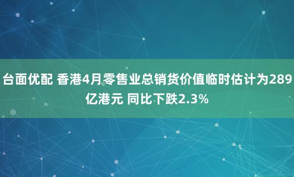 台面优配 香港4月零售业总销货价值临时估计为289亿港元 同比下跌2.3%