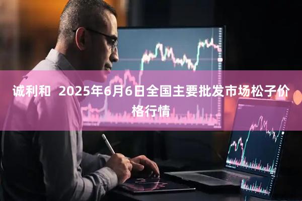 诚利和  2025年6月6日全国主要批发市场松子价格行情