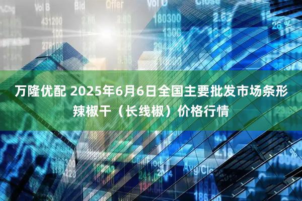 万隆优配 2025年6月6日全国主要批发市场条形辣椒干（长线椒）价格行情