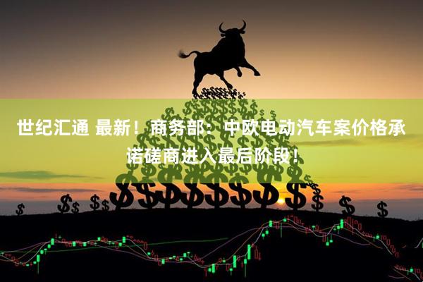 世纪汇通 最新！商务部：中欧电动汽车案价格承诺磋商进入最后阶段！