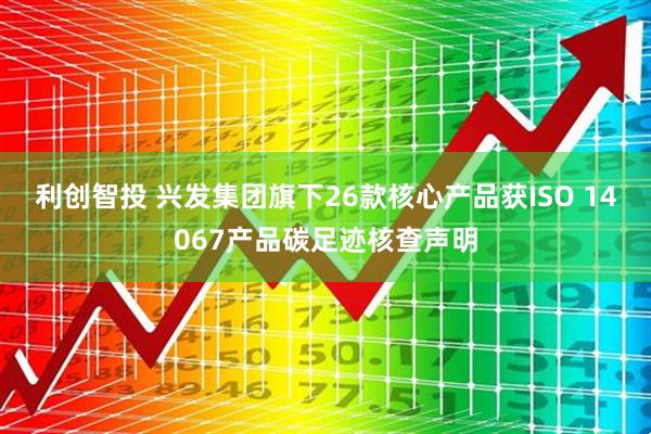 利创智投 兴发集团旗下26款核心产品获ISO 14067产品碳足迹核查声明