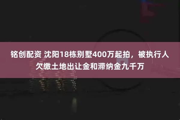 铭创配资 沈阳18栋别墅400万起拍，被执行人欠缴土地出让金和滞纳金九千万