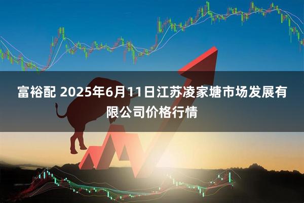 富裕配 2025年6月11日江苏凌家塘市场发展有限公司价格行情