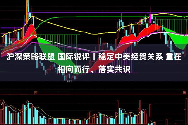 沪深策略联盟 国际锐评丨稳定中美经贸关系 重在相向而行、落实共识