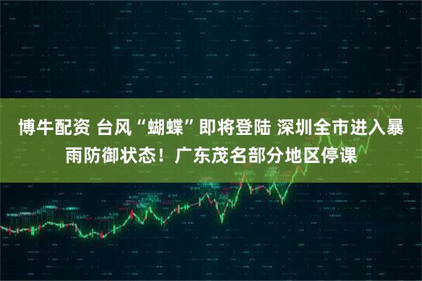 博牛配资 台风“蝴蝶”即将登陆 深圳全市进入暴雨防御状态！广东茂名部分地区停课