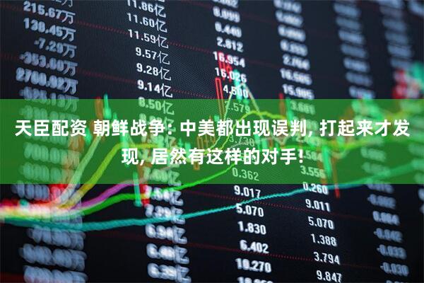 天臣配资 朝鲜战争: 中美都出现误判, 打起来才发现, 居然有这样的对手!