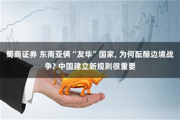 蜀商证券 东南亚俩“友华”国家, 为何酝酿边境战争? 中国建立新规则很重要